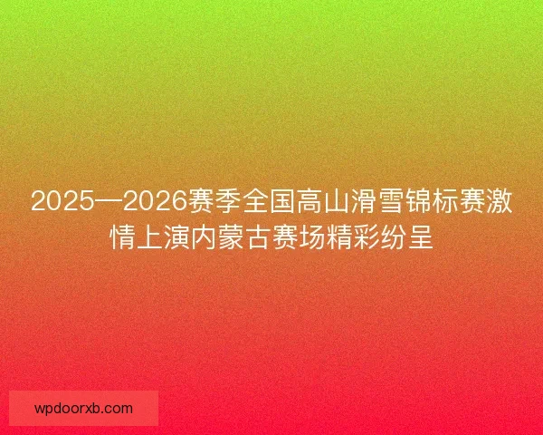 2025—2026赛季全国高山滑雪锦标赛激情上演内蒙古赛场精彩纷呈 2025—2026赛季全国高山滑雪锦标赛激情上演内蒙古赛场精彩纷呈