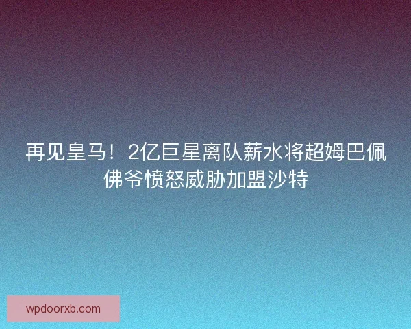 再见皇马！2亿巨星离队薪水将超姆巴佩佛爷愤怒威胁加盟沙特