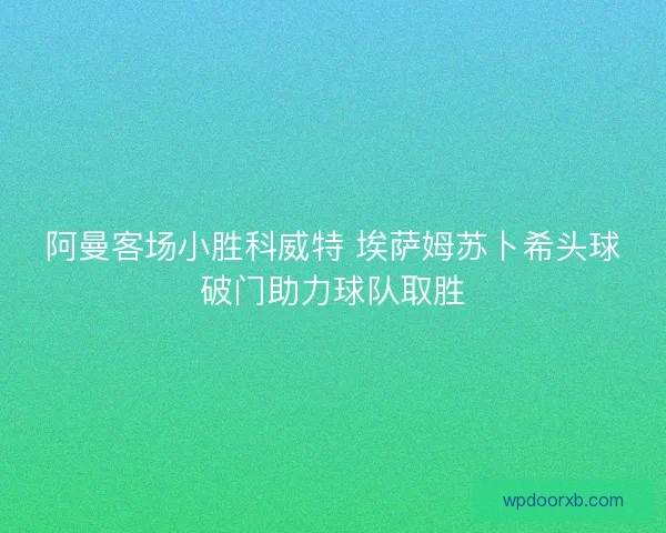 阿曼客场小胜科威特 埃萨姆苏卜希头球破门助力球队取胜