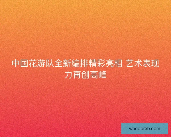 中国花游队全新编排精彩亮相 艺术表现力再创高峰