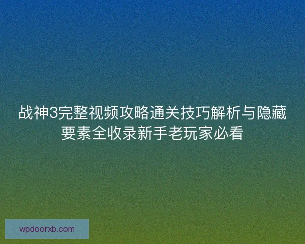 战神3完整视频攻略通关技巧解析与隐藏要素全收录新手老玩家必看
