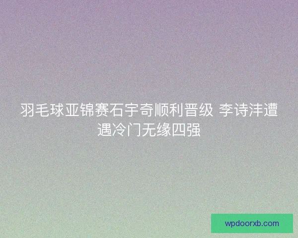 羽毛球亚锦赛石宇奇顺利晋级 李诗沣遭遇冷门无缘四强