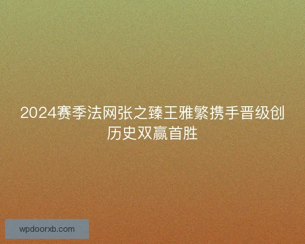 2024赛季法网张之臻王雅繁携手晋级创历史双赢首胜