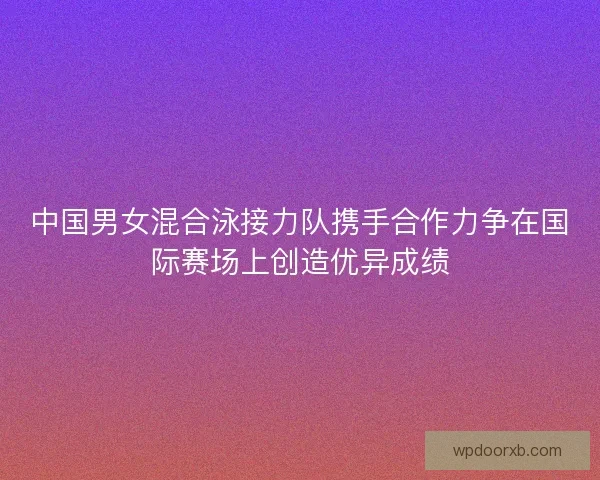 中国男女混合泳接力队携手合作力争在国际赛场上创造优异成绩