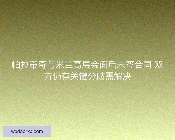 帕拉蒂奇与米兰高层会面后未签合同 双方仍存关键分歧需解决