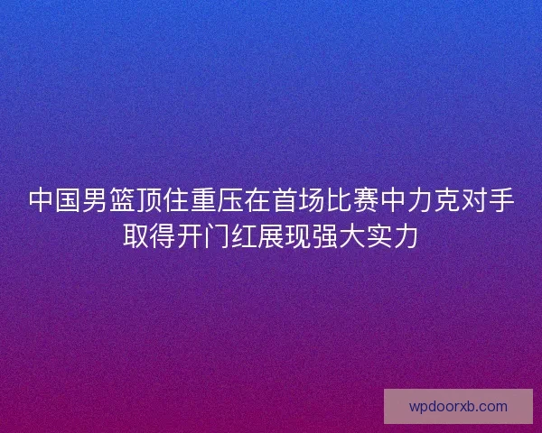 中国男篮顶住重压在首场比赛中力克对手取得开门红展现强大实力