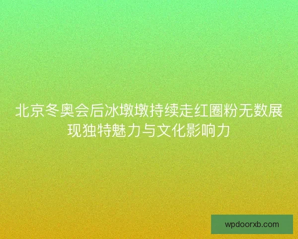 北京冬奥会后冰墩墩持续走红圈粉无数展现独特魅力与文化影响力