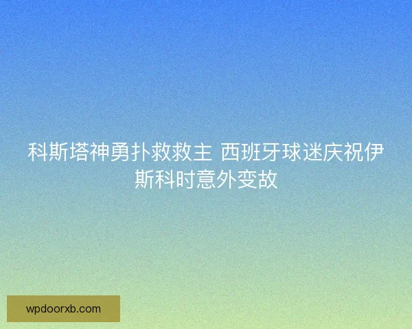 科斯塔神勇扑救救主 西班牙球迷庆祝伊斯科时意外变故