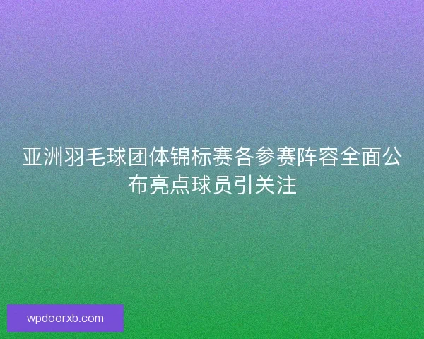 亚洲羽毛球团体锦标赛各参赛阵容全面公布亮点球员引关注