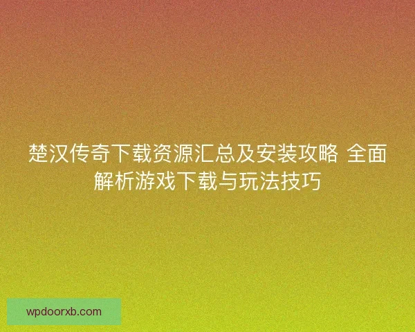 楚汉传奇下载资源汇总及安装攻略 全面解析游戏下载与玩法技巧