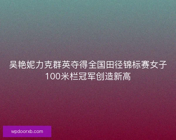吴艳妮力克群英夺得全国田径锦标赛女子100米栏冠军创造新高