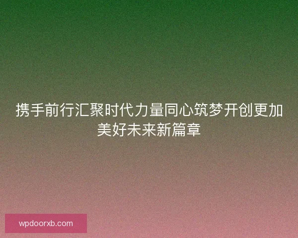携手前行汇聚时代力量同心筑梦开创更加美好未来新篇章