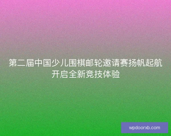 第二届中国少儿围棋邮轮邀请赛扬帆起航开启全新竞技体验