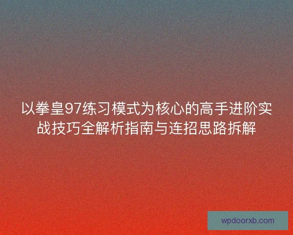 以拳皇97练习模式为核心的高手进阶实战技巧全解析指南与连招思路拆解