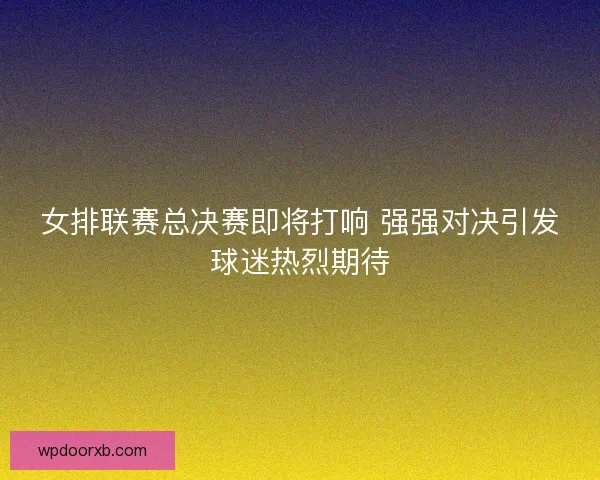 女排联赛总决赛即将打响 强强对决引发球迷热烈期待