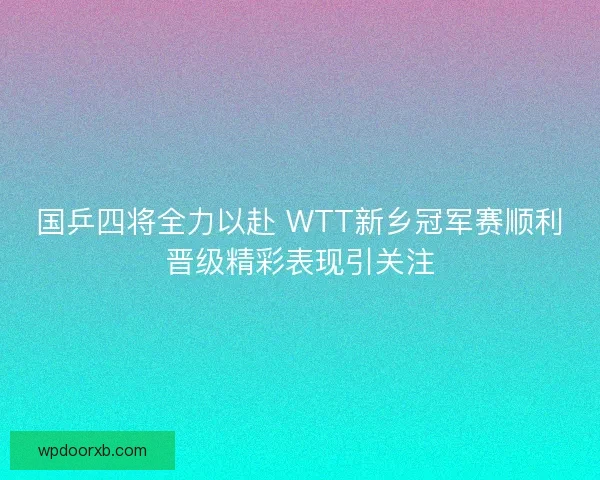 国乒四将全力以赴 WTT新乡冠军赛顺利晋级精彩表现引关注